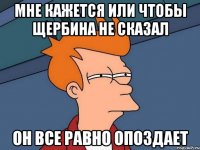 мне кажется или чтобы щербина не сказал он все равно опоздает