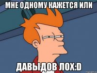 мне одному кажется или давыдов лох:d