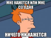 мне кажется или мне сегодня ничего ни кажется