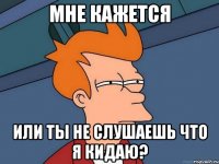 мне кажется или ты не слушаешь что я кидаю?