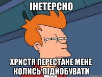 інетерсно христя перестане мене колись підйобувати