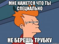 мне кажется что ты специально не берешь трубку