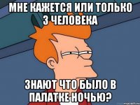 мне кажется или только 3 человека знают что было в палатке ночью?