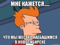 мне кажется..... что мы жестко наебашимся в новосибирске