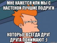 мне кажется или мы с настеной лучшие подруги которые всегда друг друга понимают :)