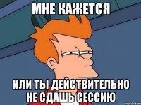 мне кажется или ты действительно не сдашь сессию