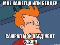 мне кажетца или бендер сажрал мой обед!!!вот сука!!!