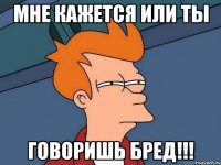 мне кажется или ты говоришь бред!!!