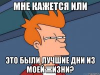 мне кажется или это были лучшие дни из моей жизни?