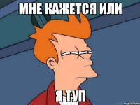 мне кажется или я туп