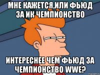 мне кажется,или фьюд за ик чемпионство интереснее чем фьюд за чемпионство wwe?