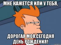 мне кажется или у тебя, дорогая моя,сегодня день рождения!