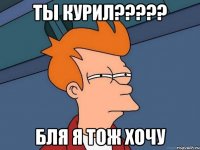 ты курил??? бля я тож хочу