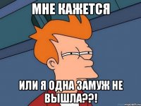 мне кажется или я одна замуж не вышла??!