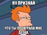 ну признай что ты проиграла мне, детка.