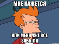 мне кажется или меня уже все забыли
