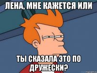 лена, мне кажется или ты сказала это по дружески?
