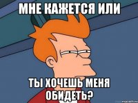 мне кажется или ты хочешь меня обидеть?