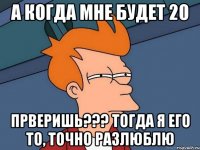 а когда мне будет 20 прверишь??? тогда я его то, точно разлюблю