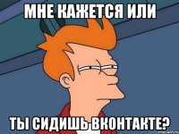 мне кажется или ты сидишь вконтакте?