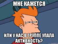 мне кажется или у нас в группе упала активность?