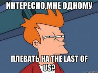интересно,мне одному плевать на the last of us?