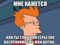 мне кажется или ты слишком серьёзно воспринимаешь мои шутки...