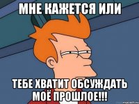 мне кажется или тебе хватит обсуждать моё прошлое!!!