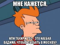 мне кажется, или тахир и tsc - это наебка вадима, чтобы съебать в москву?