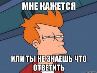 мне кажется или ты не знаешь что ответить