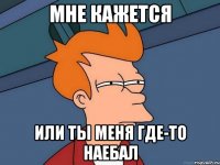 мне кажется или ты меня где-то наебал
