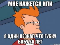 мне кажется или я один незнал что губку бобу 26 лет