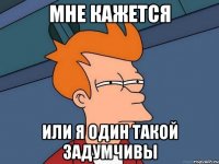 мне кажется или я один такой задумчивы
