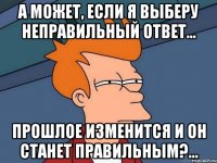а может, если я выберу неправильный ответ... прошлое изменится и он станет правильным?...