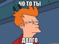 чо то ты долго