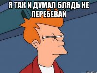 я так и думал блядь не перебевай 