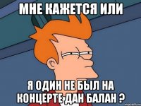 мне кажется или я один не был на концерте дан балан ?