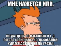 мне кажется или, когда едещь по магазинам и т. д. погода солнечная,а когда собрался купатся дождь ,ливень,гроза!!