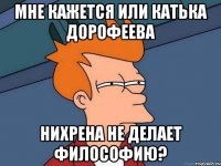 мне кажется или катька дорофеева нихрена не делает философию?