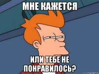 мне кажется или тебе не понравилось?