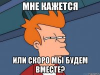мне кажется или скоро мы будем вместе?