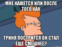 мне кажется или после того как триня постригся он стал еще смешнее?