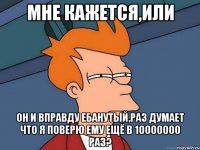 мне кажется,или он и вправду ебанутый,раз думает что я поверю ему ещё в 10000000 раз?