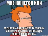 мне кажется или та девочка,сидящая по ту сторону монитора,по имени александра просто великолепна*