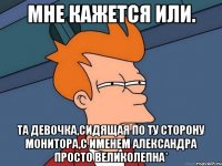 мне кажется или. та девочка,сидящая по ту сторону монитора,с именем александра просто великолепна*
