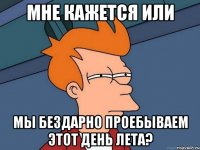 мне кажется или мы бездарно проебываем этот день лета?
