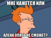 мне кажется или алена опять не сможет?