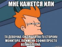 мне кажется или та девочка, сидящая по ту сторону монитора, по имени софия просто великолепна*