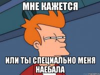 мне кажется или ты специально меня наебала