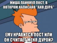 миша лайкнул пост, в котором написано "аня дура" ему нравится пост или он считает меня дурой?